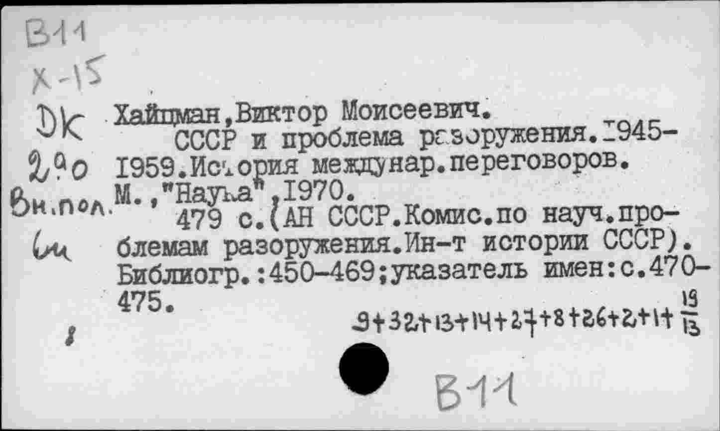 ﻿Хайцман,Виктор Моисеевич.
СССР и проблема разоружения.1945-2/9О 1959.История междунар.переговоров.
пол м- »"Наука*. 1970.
чОн.пол. 479 СДАН СССР.Комис.по науч.про-(лц блемам разоружения.Ин-т истории СССР}.
Библиогр.:450-469;указатель имен: с. 470-
475.
/
13 з+зг,ш+1ч+2^+ш6+гл ь
• В"14